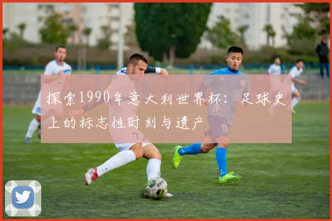 探索1990年意大利世界杯：足球史上的标志性时刻与遗产