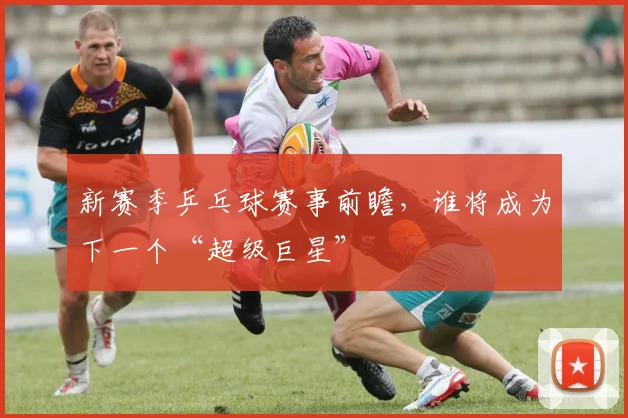 新赛季乒乓球赛事前瞻，谁将成为下一个“超级巨星”