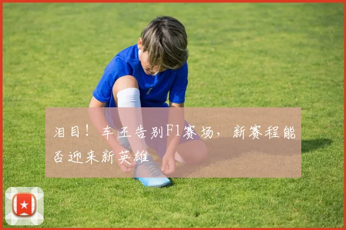 泪目！车王告别F1赛场，新赛程能否迎来新英雄