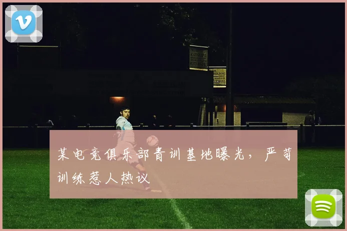 某电竞俱乐部青训基地曝光，严苛训练惹人热议