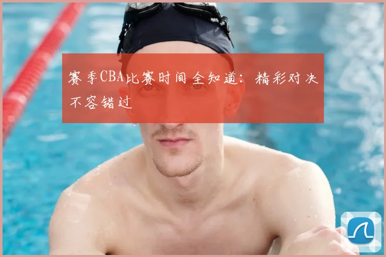 赛季CBA比赛时间全知道：精彩对决不容错过