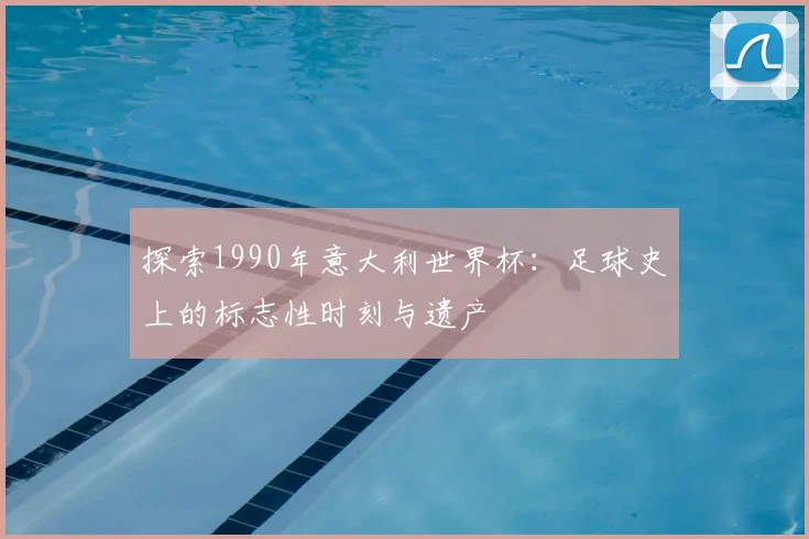 探索1990年意大利世界杯：足球史上的标志性时刻与遗产