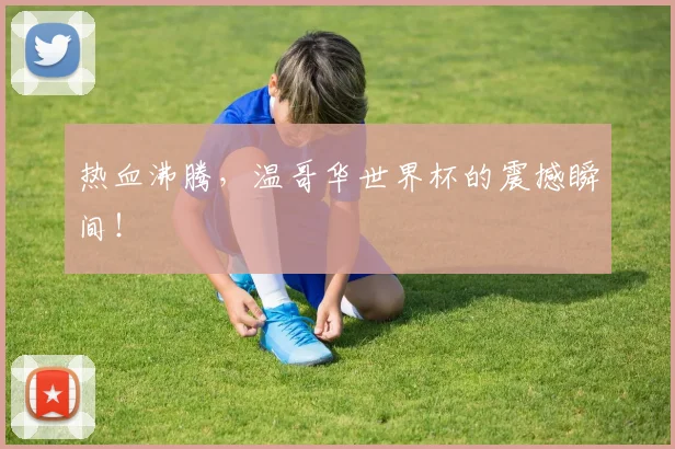 热血沸腾，温哥华世界杯的震撼瞬间！