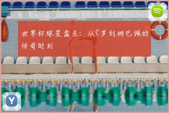 世界杯球星盘点：从C罗到姆巴佩的传奇时刻