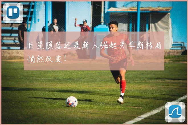 巨星陨落还是新人崛起男单新格局悄然改变！