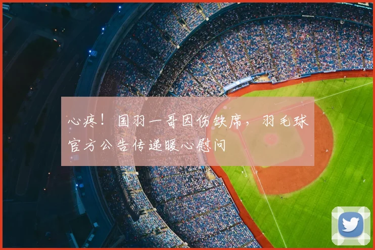 心疼！国羽一哥因伤缺席，羽毛球官方公告传递暖心慰问