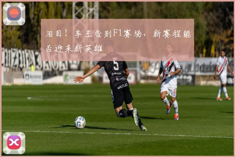 泪目！车王告别F1赛场，新赛程能否迎来新英雄