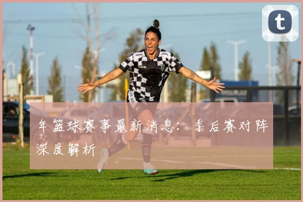 年篮球赛事最新消息：季后赛对阵深度解析