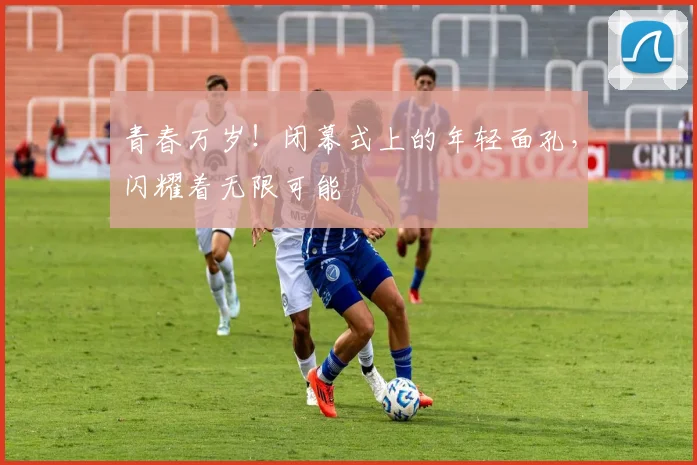 青春万岁！闭幕式上的年轻面孔，闪耀着无限可能