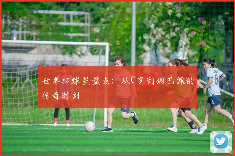 世界杯球星盘点：从C罗到姆巴佩的传奇时刻